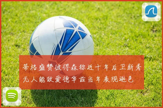 蒂格盛赞彼得森称近十年后卫新秀无人能敌爱德华兹当年表现逊色