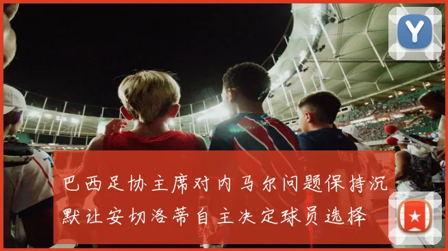 巴西足协主席对内马尔问题保持沉默让安切洛蒂自主决定球员选择
