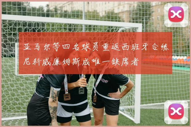 亚马尔等四名球员重返西班牙合练尼科威廉姆斯成唯一缺席者