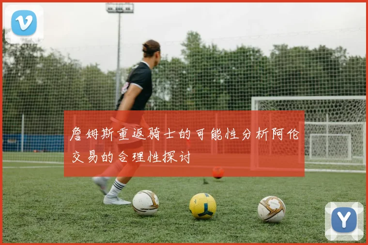 詹姆斯重返骑士的可能性分析阿伦交易的合理性探讨