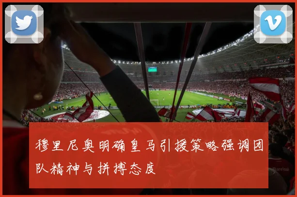 穆里尼奥明确皇马引援策略强调团队精神与拼搏态度