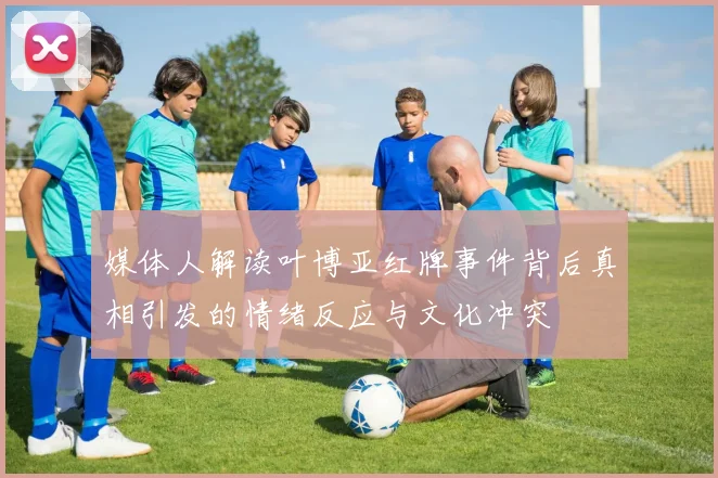 媒体人解读叶博亚红牌事件背后真相引发的情绪反应与文化冲突