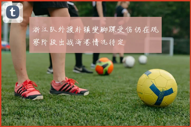 浙江队外援朴镇燮脚踝受伤仍在观察阶段出战海港情况待定