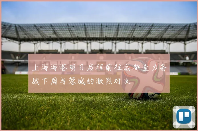 上海海港明日启程前往成都全力备战下周与蓉城的激烈对决