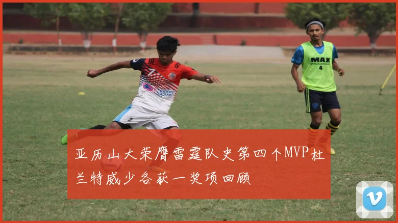 亚历山大荣膺雷霆队史第四个MVP杜兰特威少各获一奖项回顾