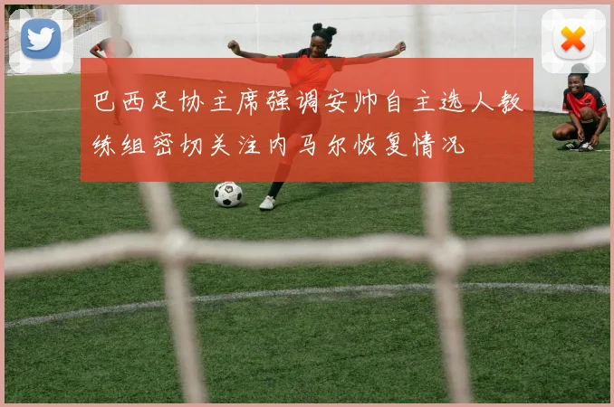 巴西足协主席强调安帅自主选人教练组密切关注内马尔恢复情况