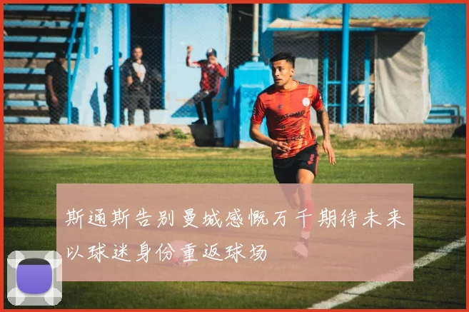 斯通斯告别曼城感慨万千期待未来以球迷身份重返球场