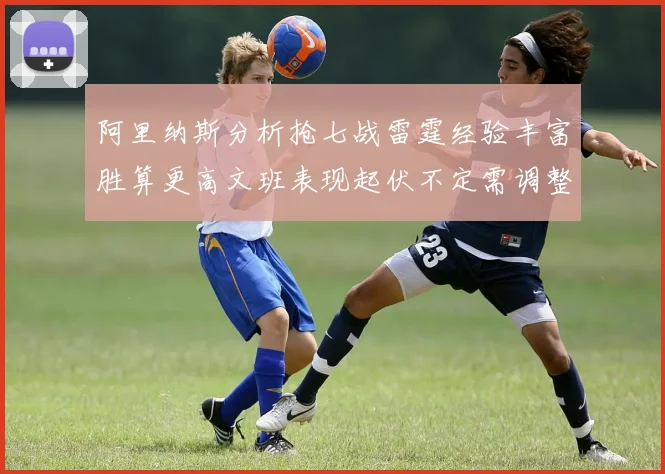 阿里纳斯分析抢七战雷霆经验丰富胜算更高文班表现起伏不定需调整