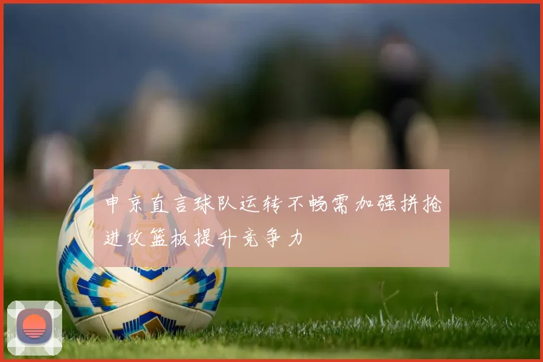 申京直言球队运转不畅需加强拼抢进攻篮板提升竞争力