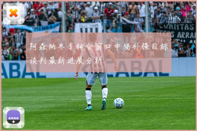 阿森纳冬季转会窗口中场补强目标谈判最新进展分析