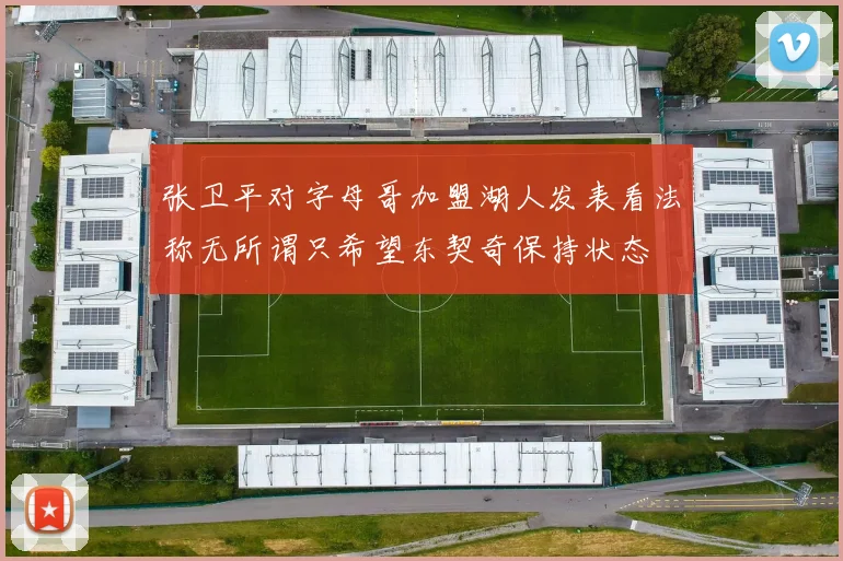 张卫平对字母哥加盟湖人发表看法称无所谓只希望东契奇保持状态