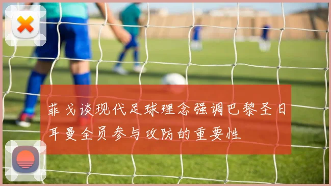 菲戈谈现代足球理念强调巴黎圣日耳曼全员参与攻防的重要性